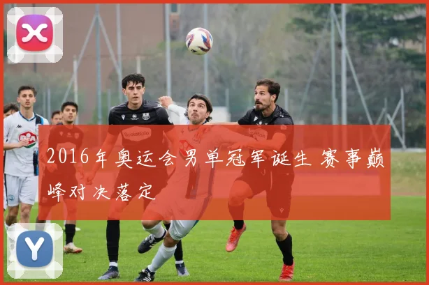 2016年奥运会男单冠军诞生 赛事巅峰对决落定