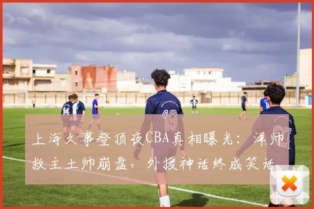 上海久事登顶夜CBA真相曝光:洋帅救主土帅崩盘,外援神话终成笑话
