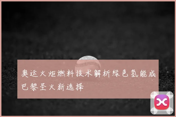 奥运火炬燃料技术解析绿色氢能成巴黎圣火新选择