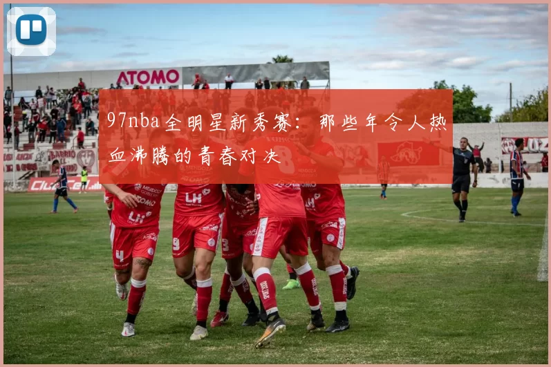 97nba全明星新秀赛:那些年令人热血沸腾的青春对决