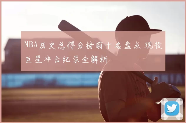 NBA历史总得分榜前十名盘点 现役巨星冲击纪录全解析