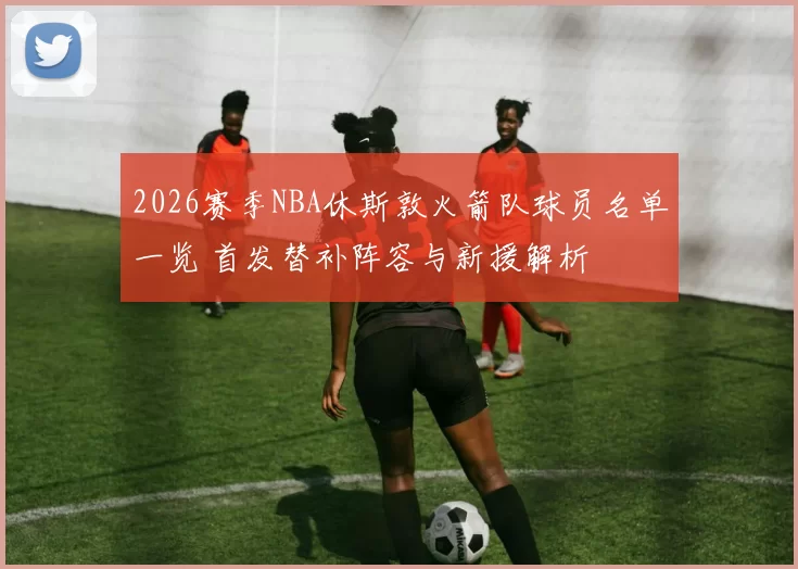 2026赛季NBA休斯敦火箭队球员名单一览 首发替补阵容与新援解析
