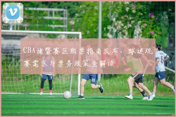 CBA诸暨赛区购票指南发布，球迷观赛需求与票务政策全解读