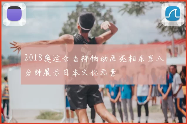 2018奥运会吉祥物动画亮相东京八分钟展示日本文化元素