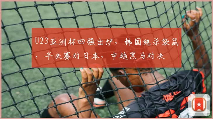 U23亚洲杯四强出炉,韩国绝杀袋鼠,半决赛对日本,中越黑马对决