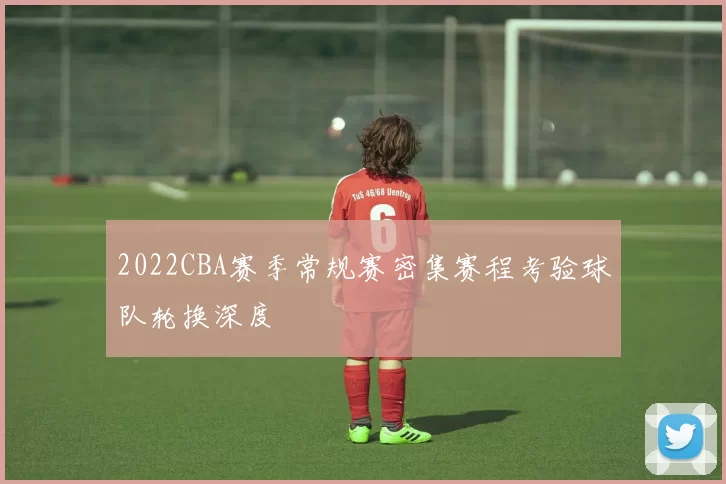 2022CBA赛季常规赛密集赛程考验球队轮换深度