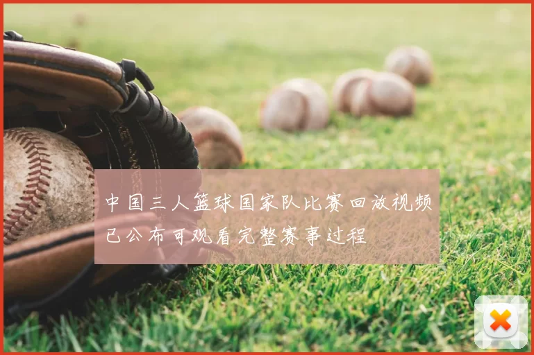中国三人篮球国家队比赛回放视频已公布可观看完整赛事过程