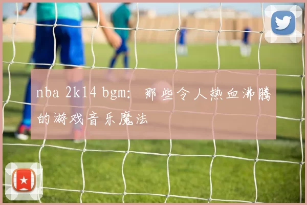 nba 2k14 bgm：那些令人热血沸腾的游戏音乐魔法