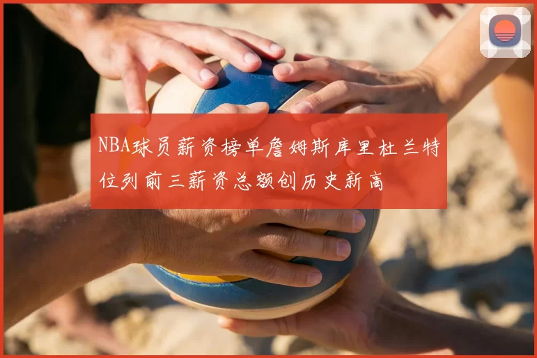 NBA球员薪资榜单詹姆斯库里杜兰特位列前三薪资总额创历史新高
