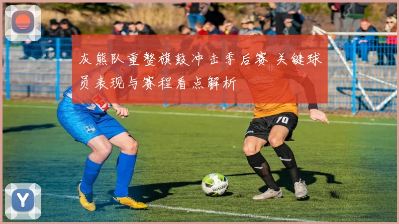 灰熊队重整旗鼓冲击季后赛 关键球员表现与赛程看点解析