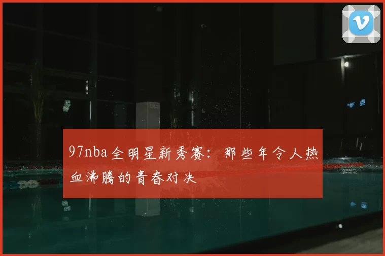 97nba全明星新秀赛:那些年令人热血沸腾的青春对决