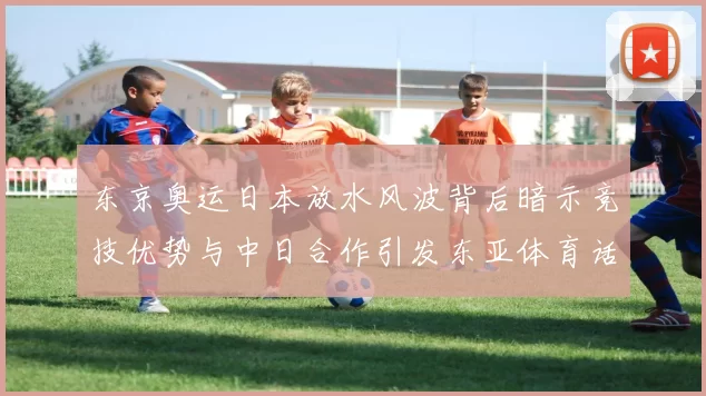 东京奥运日本放水风波背后暗示竞技优势与中日合作引发东亚体育话题