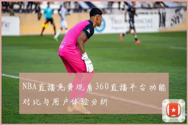 NBA直播免费观看360直播平台功能对比与用户体验分析