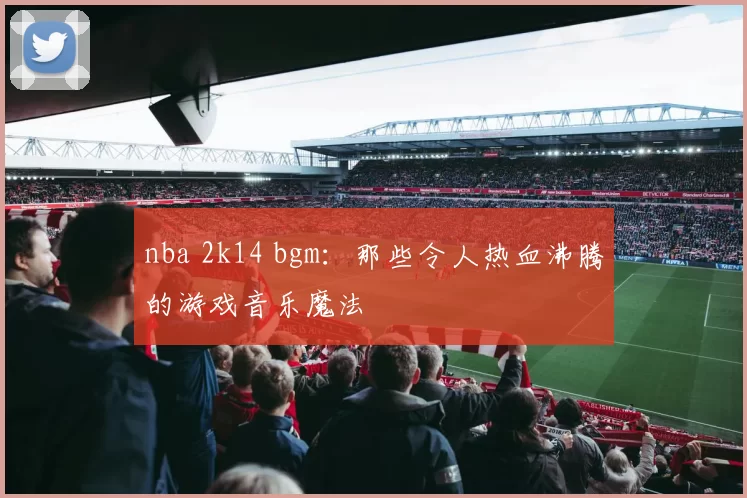 nba 2k14 bgm：那些令人热血沸腾的游戏音乐魔法