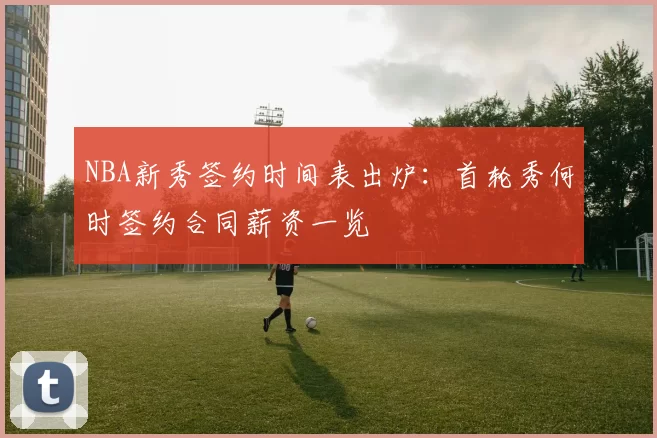 NBA新秀签约时间表出炉：首轮秀何时签约合同薪资一览