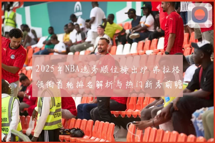 2025年NBA选秀顺位榜出炉 弗拉格领衔首轮排名解析与热门新秀前瞻