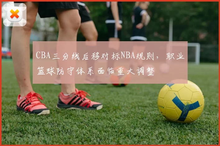 CBA三分线后移对标NBA规则,职业篮球防守体系面临重大调整