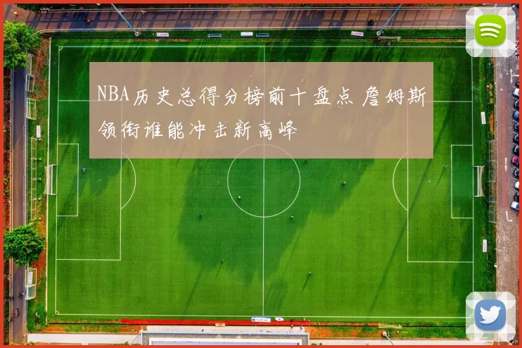 NBA历史总得分榜前十盘点 詹姆斯领衔谁能冲击新高峰