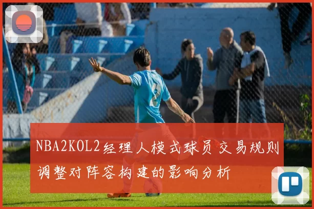 NBA2KOL2经理人模式球员交易规则调整对阵容构建的影响分析