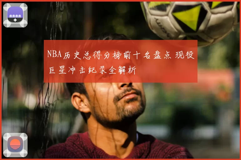 NBA历史总得分榜前十名盘点 现役巨星冲击纪录全解析