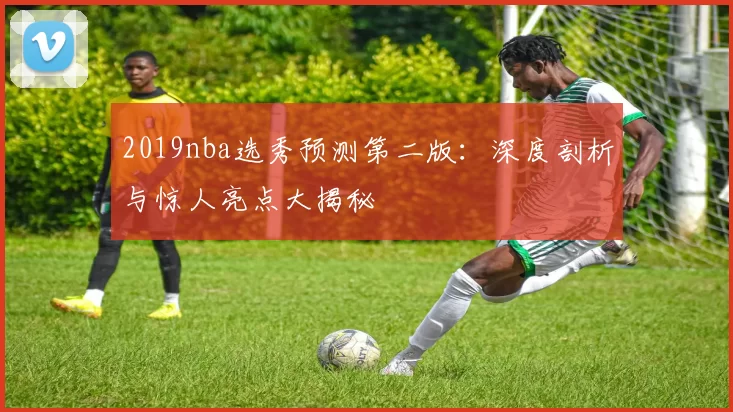 2019nba选秀预测第二版：深度剖析与惊人亮点大揭秘
