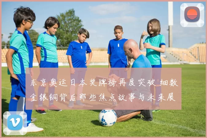 东京奥运日本奖牌榜再度突破 细数金银铜背后那些焦点故事与未来展望