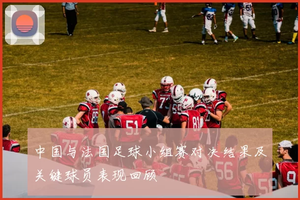 中国与法国足球小组赛对决结果及关键球员表现回顾