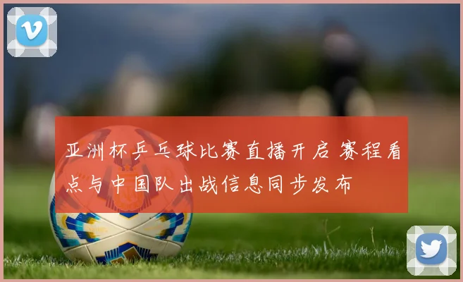 亚洲杯乒乓球比赛直播开启 赛程看点与中国队出战信息同步发布